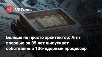 Больше не просто архитектор: Arm впервые за 35 лет выпускает собственный 136-ядерный процессор - vgtimes.ru