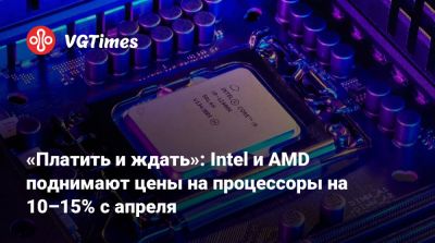 «Платить и ждать»: Intel и AMD поднимают цены на процессоры на 10–15% с апреля - vgtimes.ru