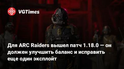 Для ARC Raiders вышел патч 1.18.0 — он должен улучшить баланс и исправить еще один эксплойт - vgtimes.ru