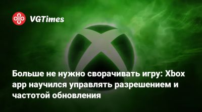 Больше не нужно сворачивать игру: Xbox app научился управлять разрешением и частотой обновления - vgtimes.ru - Россия