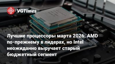 Лучшие процессоры марта 2026: AMD по-прежнему в лидерах, но Intel неожиданно выручает старый бюджетный сегмент - vgtimes.ru