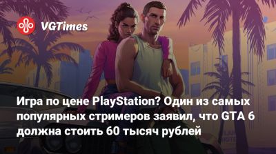 Игра по цене PlayStation? Один из самых популярных стримеров заявил, что GTA 6 должна стоить 60 тысяч рублей - vgtimes.ru
