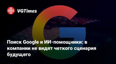 Поиск Google и ИИ-помощники: в компании не видят четкого сценария будущего - vgtimes.ru