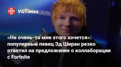 Эда Ширана - Эд Ширан - «Не очень-то мне этого хочется»: популярный певец Эд Ширан резко ответил на предложение о коллаборации с Fortnite - vgtimes.ru