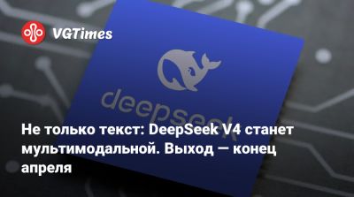 Не только текст: DeepSeek V4 станет мультимодальной. Выход — конец апреля - vgtimes.ru