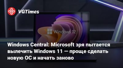 Windows Central: Microsoft зря пытается вылечить Windows 11 — проще сделать новую ОС и начать заново - vgtimes.ru