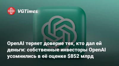 OpenAI теряет доверие тех, кто дал ей деньги: собственные инвесторы OpenAI усомнились в её оценке $852 млрд - vgtimes.ru