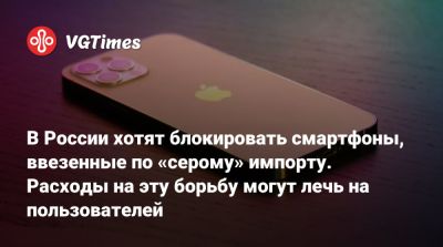 В России хотят блокировать смартфоны, ввезенные по «серому» импорту. Расходы на эту борьбу могут лечь на пользователей - vgtimes.ru - Россия