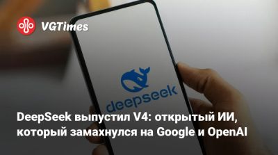 DeepSeek выпустил V4: открытый ИИ, который замахнулся на Google и OpenAI - vgtimes.ru