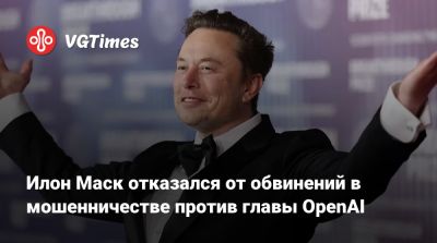 Илон Маск - Илоной Маский - Илон Маск отказался от обвинений в мошенничестве против главы OpenAI - vgtimes.ru