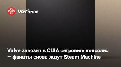 Valve завозит в США «игровые консоли» — фанаты снова ждут Steam Machine - vgtimes.ru - Сша