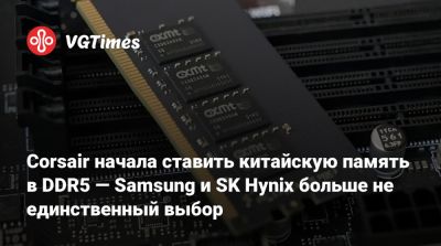 Corsair начала ставить китайскую память в плашки DDR5 — Samsung и SK Hynix больше не единственный выбор - vgtimes.ru - Китай