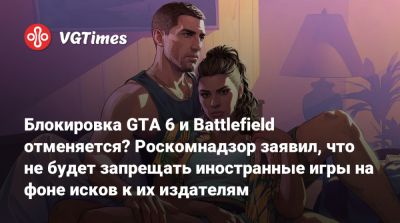 Блокировка GTA 6 и Battlefield отменяется? Роскомнадзор заявил, что не будет запрещать иностранные игры на фоне исков к их издателям - vgtimes.ru - Россия