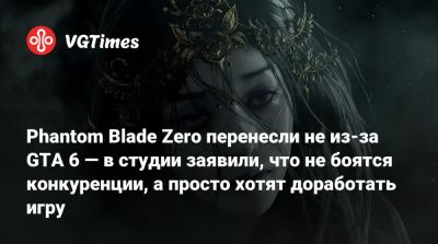 Phantom Blade Zero перенесли не из-за GTA 6 — в студии заявили, что не боятся конкуренции, а просто хотят доработать игру - vgtimes.ru - Китай