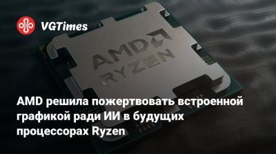AMD решила пожертвовать встроенной графикой ради ИИ в будущих процессорах Ryzen - vgtimes.ru - Россия