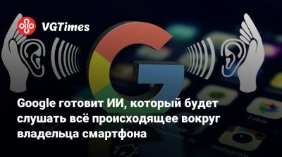 Google готовит ИИ, который будет слушать всё происходящее вокруг владельца смартфона - vgtimes.ru