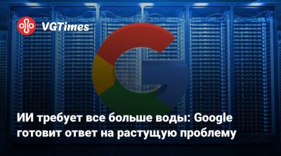 ИИ требует все больше воды: Google готовит ответ на растущую проблему - vgtimes.ru - Сша