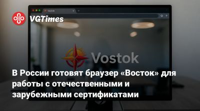 В России готовят браузер «Восток» для работы с отечественными и зарубежными сертификатами - vgtimes.ru - Россия