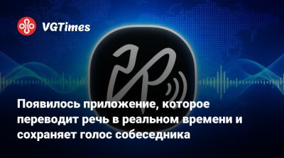 Появилось приложение, которое переводит речь в реальном времени и сохраняет голос собеседника - vgtimes.ru