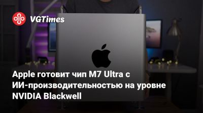 Марк Гурман (Mark Gurman) - Apple готовит чип M7 Ultra с ИИ-производительностью на уровне NVIDIA Blackwell - vgtimes.ru