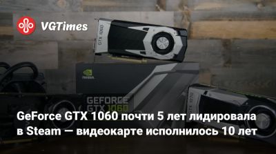 GeForce GTX 1060 почти 5 лет лидировала в Steam — видеокарте исполнилось 10 лет - vgtimes.ru
